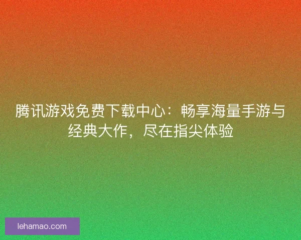 腾讯游戏免费下载中心：畅享海量手游与经典大作，尽在指尖体验