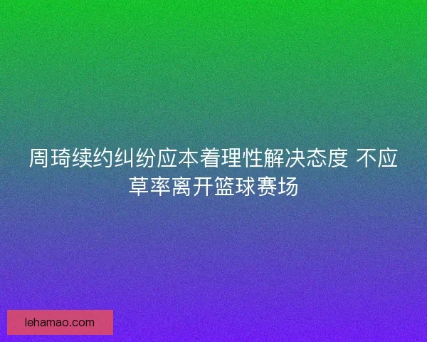 周琦续约纠纷应本着理性解决态度 不应草率离开篮球赛场