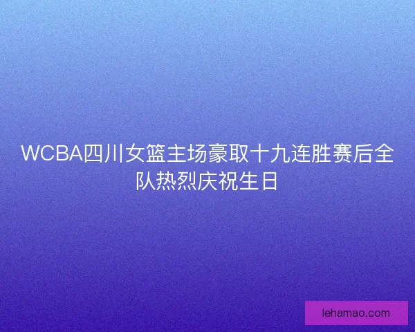 WCBA四川女篮主场豪取十九连胜赛后全队热烈庆祝生日