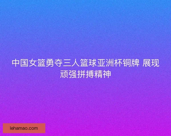 中国女篮勇夺三人篮球亚洲杯铜牌 展现顽强拼搏精神