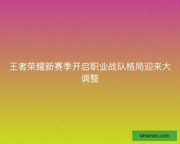 王者荣耀新赛季开启职业战队格局迎来大调整 王者荣耀新赛季开启职业战队格局迎来大调整