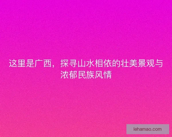 这里是广西,探寻山水相依的壮美景观与浓郁民族风情 这里是广西,探寻山水相依的壮美景观与浓郁民族风情
