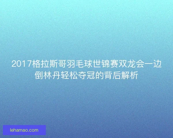 2017格拉斯哥羽毛球世锦赛双龙会一边倒林丹轻松夺冠的背后解析 2017格拉斯哥羽毛球世锦赛双龙会一边倒林丹轻松夺冠的背后解析