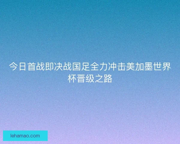 今日首战即决战国足全力冲击美加墨世界杯晋级之路 今日首战即决战国足全力冲击美加墨世界杯晋级之路