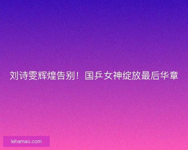 刘诗雯辉煌告别！国乒女神绽放最后华章