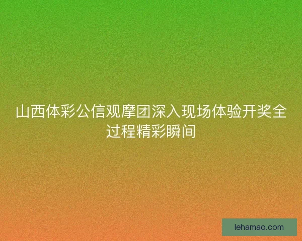 山西体彩公信观摩团深入现场体验开奖全过程精彩瞬间 山西体彩公信观摩团深入现场体验开奖全过程精彩瞬间