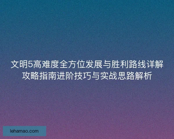 文明5高难度全方位发展与胜利路线详解攻略指南进阶技巧与实战思路解析 文明5高难度全方位发展与胜利路线详解攻略指南进阶技巧与实战思路解析