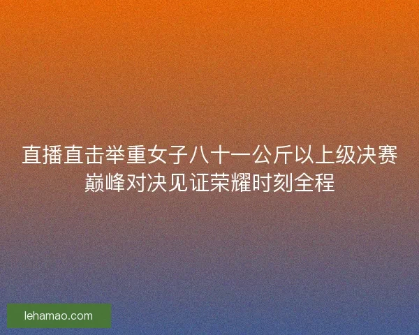 直播直击举重女子八十一公斤以上级决赛巅峰对决见证荣耀时刻全程