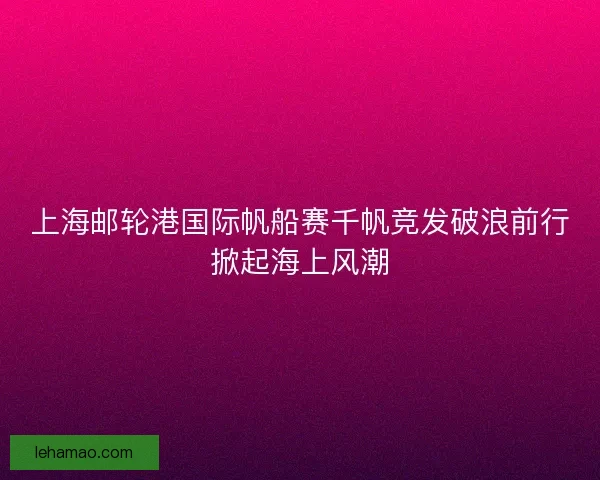上海邮轮港国际帆船赛千帆竞发破浪前行掀起海上风潮