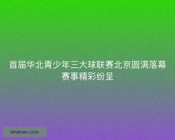 首届华北青少年三大球联赛北京圆满落幕赛事精彩纷呈