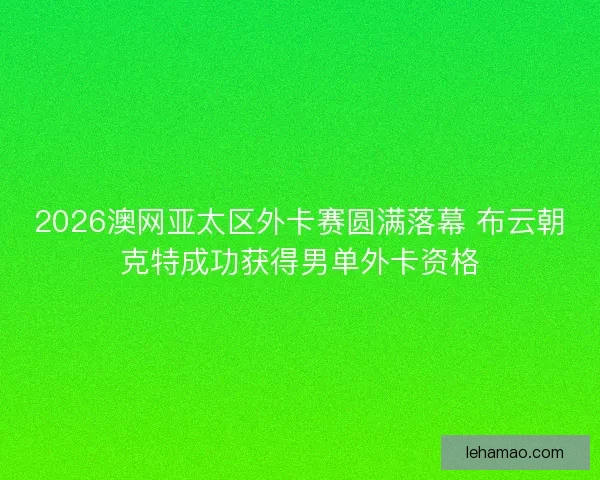 2026澳网亚太区外卡赛圆满落幕 布云朝克特成功获得男单外卡资格