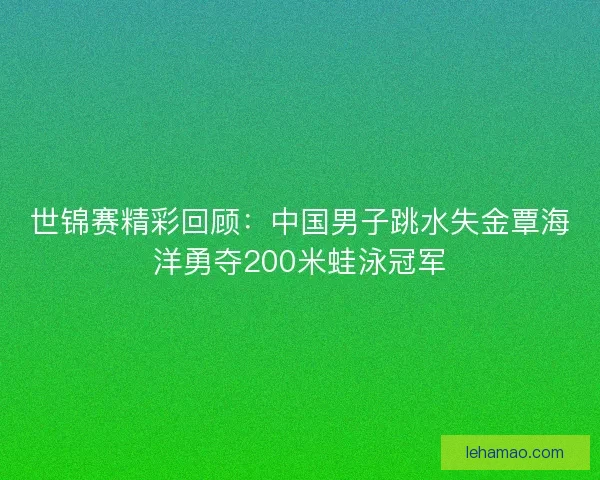 世锦赛精彩回顾：中国男子跳水失金覃海洋勇夺200米蛙泳冠军