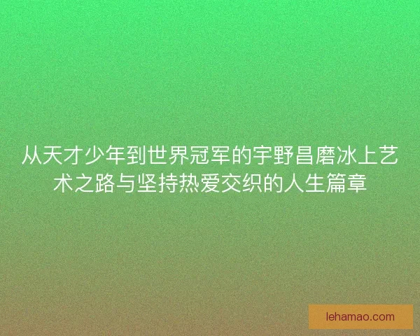 从天才少年到世界冠军的宇野昌磨冰上艺术之路与坚持热爱交织的人生篇章