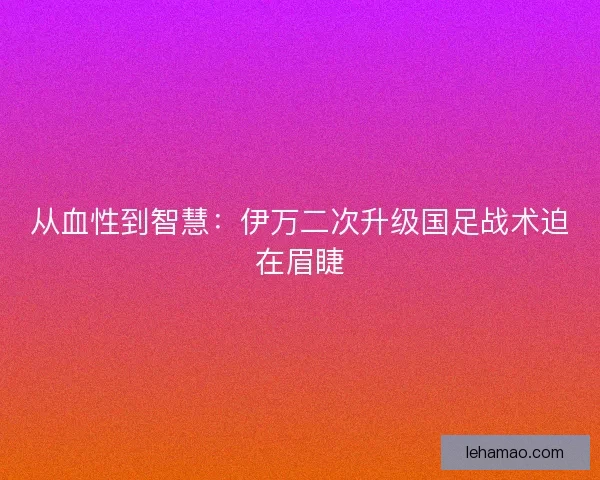 从血性到智慧：伊万二次升级国足战术迫在眉睫