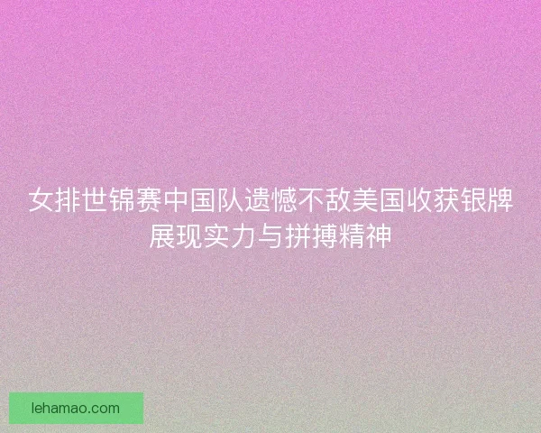 女排世锦赛中国队遗憾不敌美国收获银牌展现实力与拼搏精神