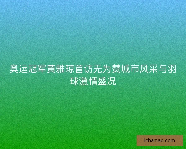 奥运冠军黄雅琼首访无为赞城市风采与羽球激情盛况