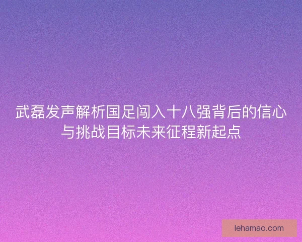 武磊发声解析国足闯入十八强背后的信心与挑战目标未来征程新起点
