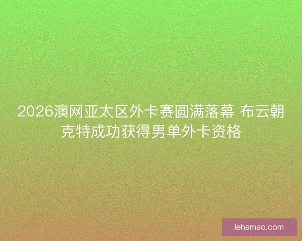 2026澳网亚太区外卡赛圆满落幕 布云朝克特成功获得男单外卡资格