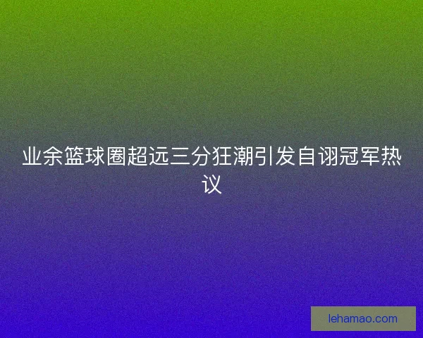 业余篮球圈超远三分狂潮引发自诩冠军热议