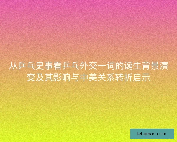 从乒乓史事看乒乓外交一词的诞生背景演变及其影响与中美关系转折启示