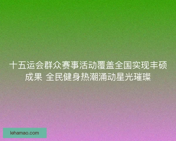 十五运会群众赛事活动覆盖全国实现丰硕成果 全民健身热潮涌动星光璀璨
