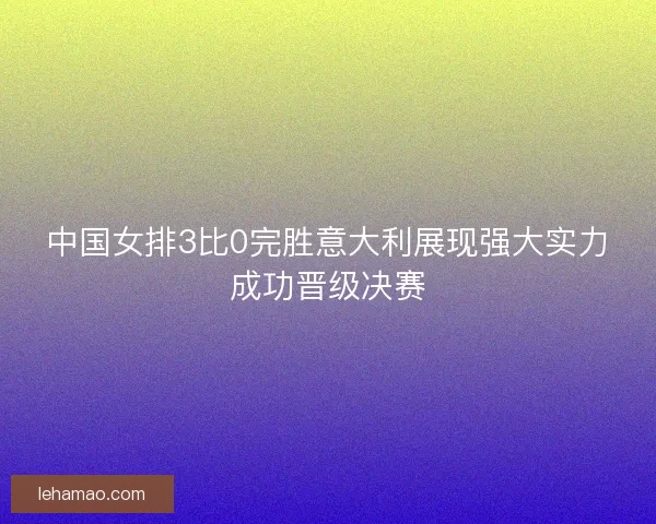 中国女排3比0完胜意大利展现强大实力成功晋级决赛 中国女排3比0完胜意大利展现强大实力成功晋级决赛