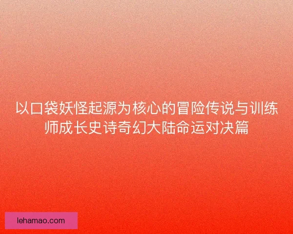 以口袋妖怪起源为核心的冒险传说与训练师成长史诗奇幻大陆命运对决篇